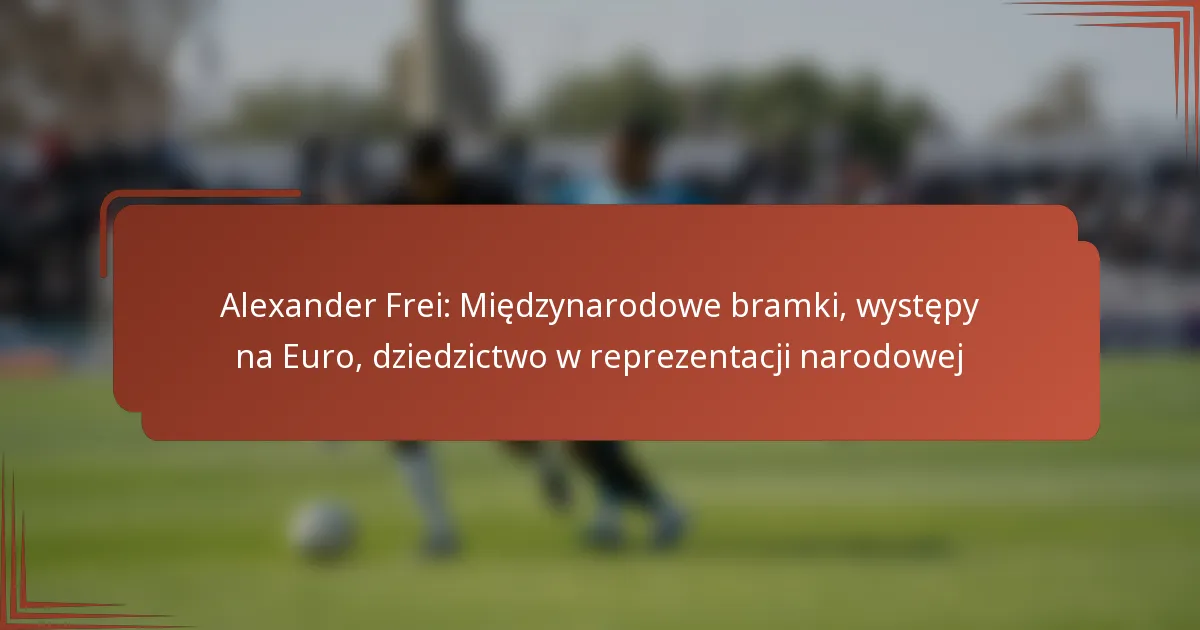 Alexander Frei: Międzynarodowe bramki, występy na Euro, dziedzictwo w reprezentacji narodowej