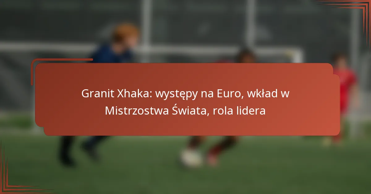Granit Xhaka: występy na Euro, wkład w Mistrzostwa Świata, rola lidera