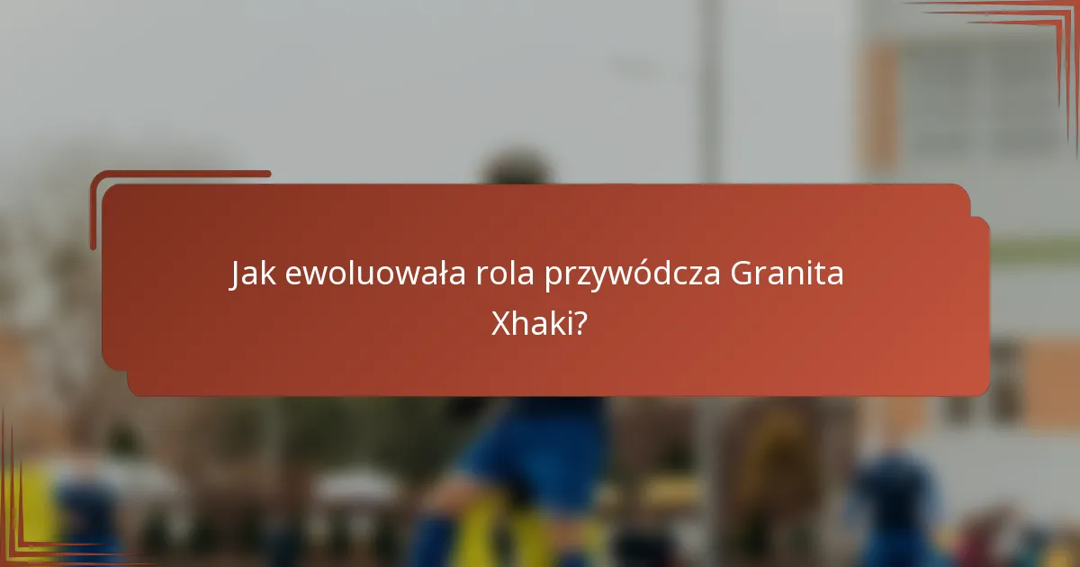 Jak ewoluowała rola przywódcza Granita Xhaki?