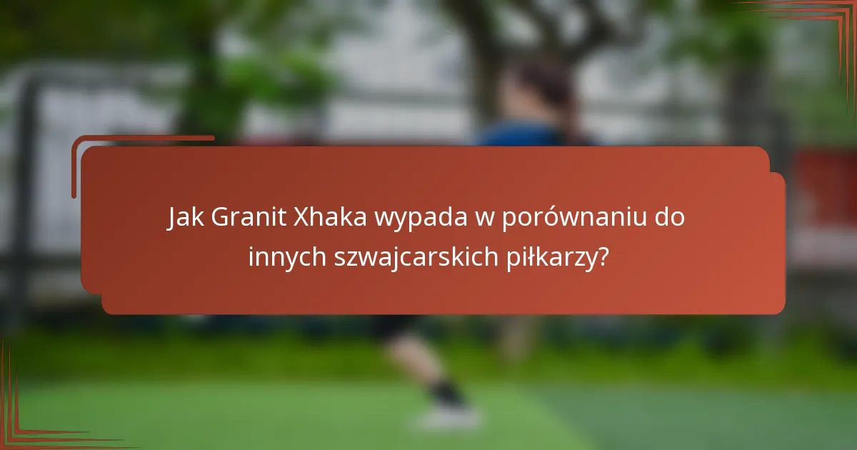 Jak Granit Xhaka wypada w porównaniu do innych szwajcarskich piłkarzy?