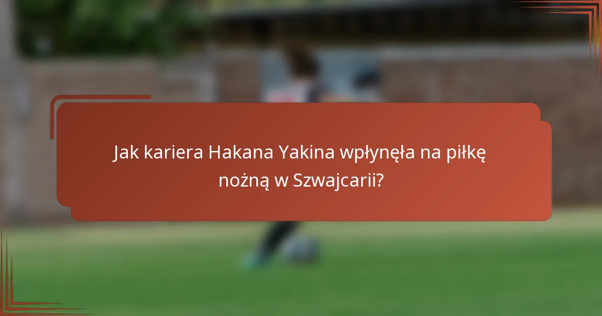Jak kariera Hakana Yakina wpłynęła na piłkę nożną w Szwajcarii?