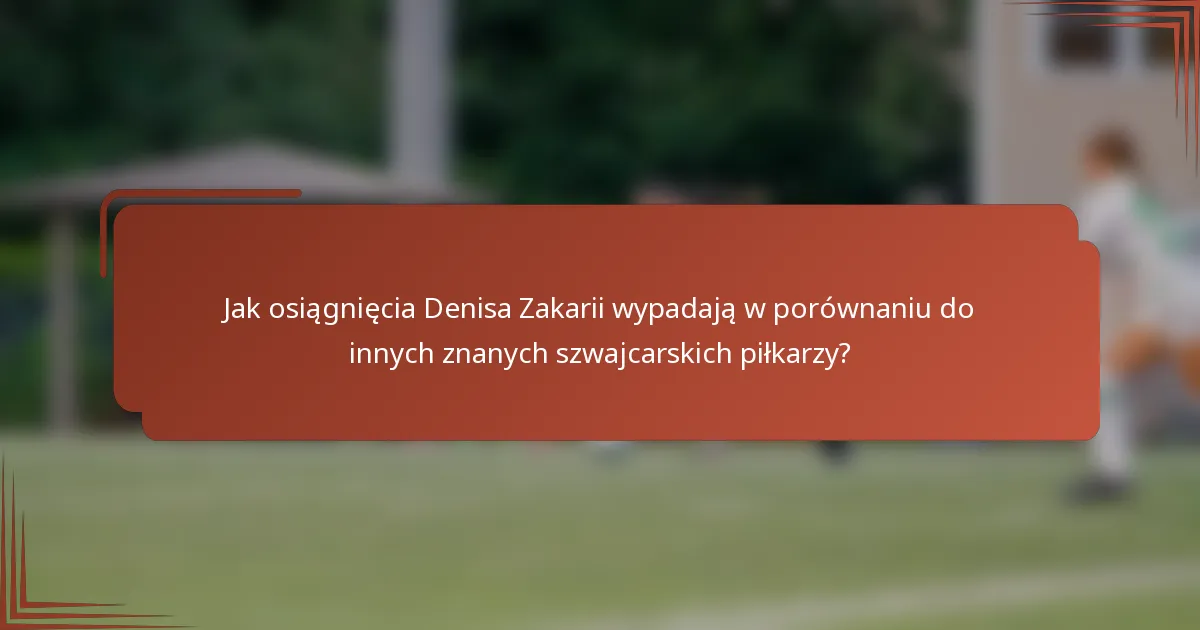Jak osiągnięcia Denisa Zakarii wypadają w porównaniu do innych znanych szwajcarskich piłkarzy?
