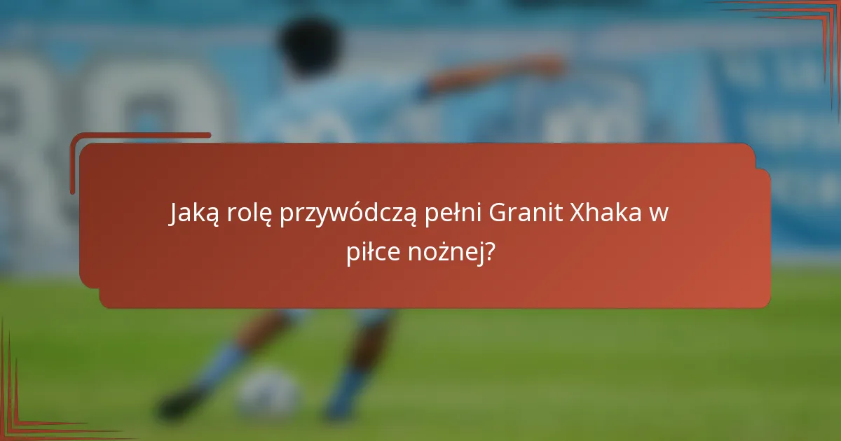 Jaką rolę przywódczą pełni Granit Xhaka w piłce nożnej?