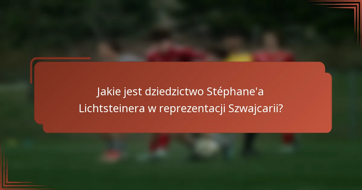 Jakie jest dziedzictwo Stéphane'a Lichtsteinera w reprezentacji Szwajcarii?