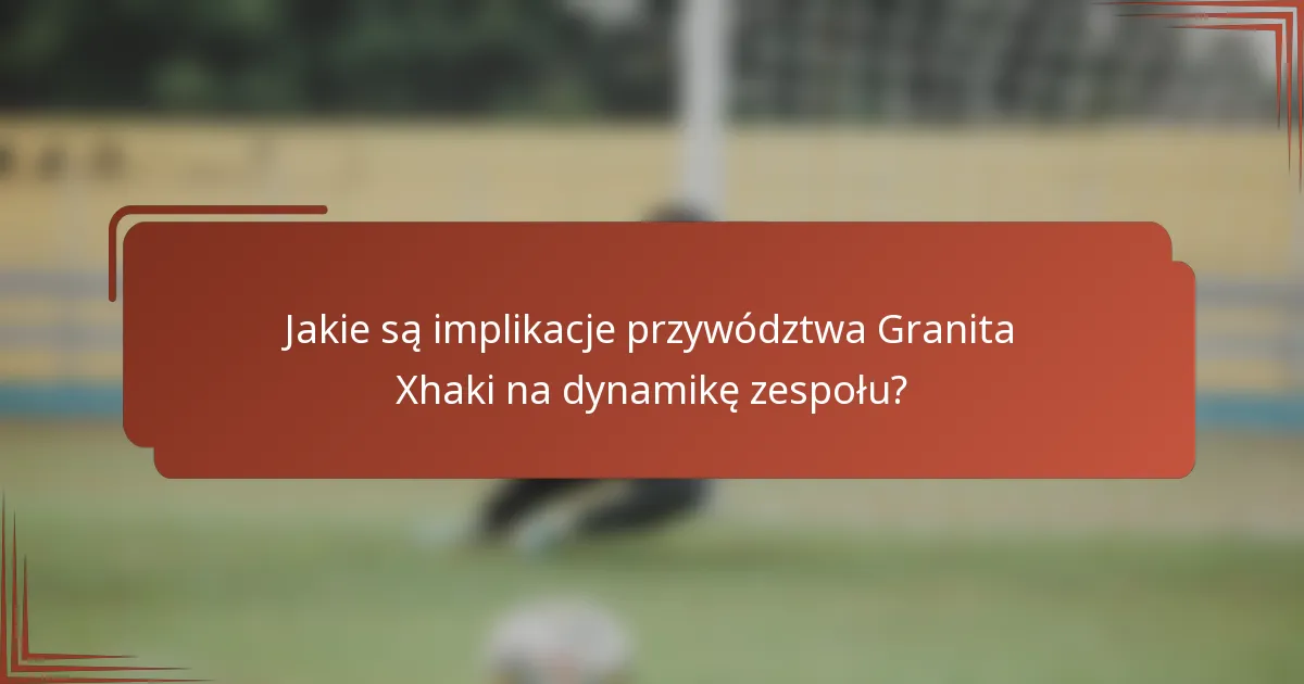 Jakie są implikacje przywództwa Granita Xhaki na dynamikę zespołu?