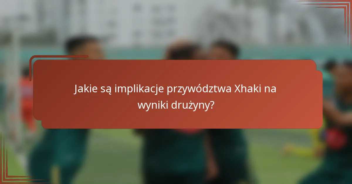 Jakie są implikacje przywództwa Xhaki na wyniki drużyny?