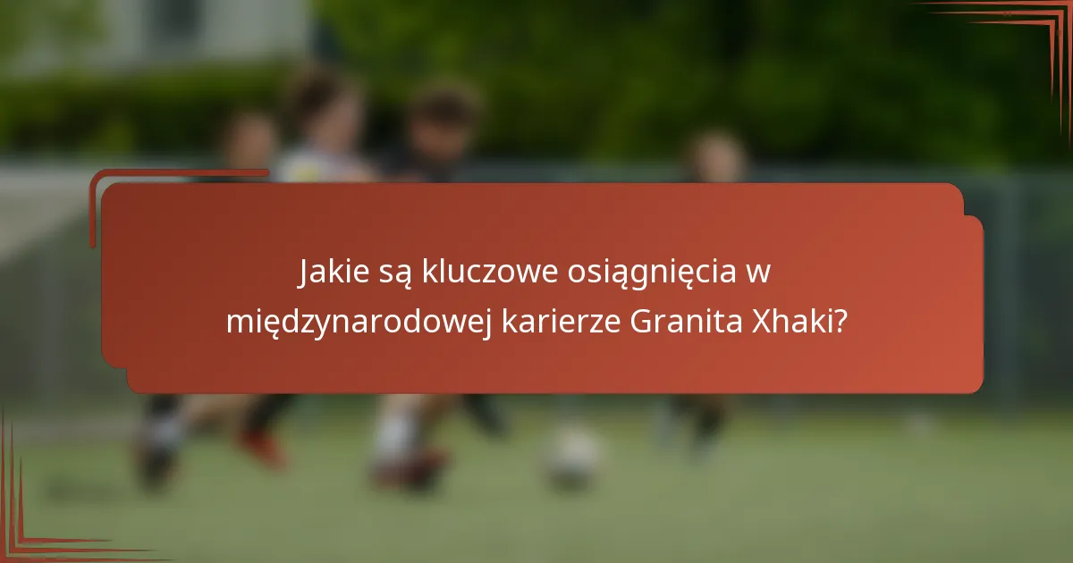 Jakie są kluczowe osiągnięcia w międzynarodowej karierze Granita Xhaki?