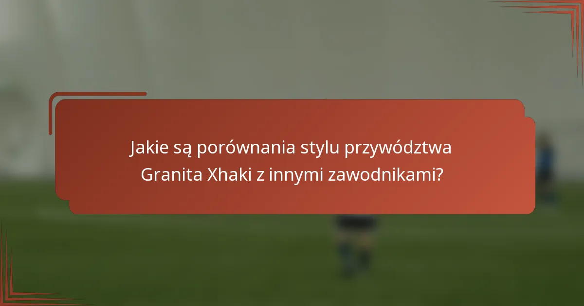 Jakie są porównania stylu przywództwa Granita Xhaki z innymi zawodnikami?
