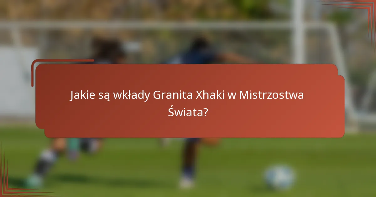 Jakie są wkłady Granita Xhaki w Mistrzostwa Świata?