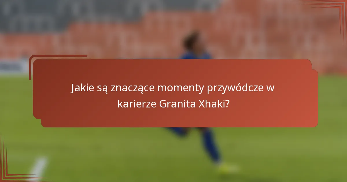 Jakie są znaczące momenty przywódcze w karierze Granita Xhaki?